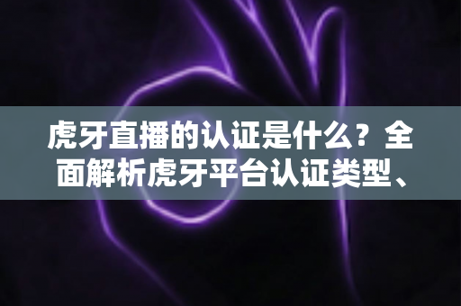 虎牙直播的认证是什么？全面解析虎牙平台认证类型、流程与作用
