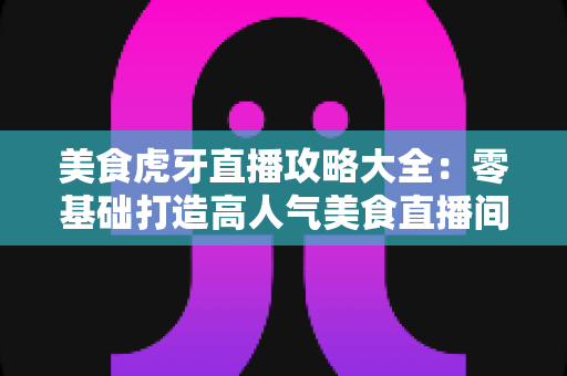 美食虎牙直播攻略大全:零基础打造高人气美食直播间的完整指南 美食虎牙直播攻略大全:零基础打造高人气美食直播间的完整指南