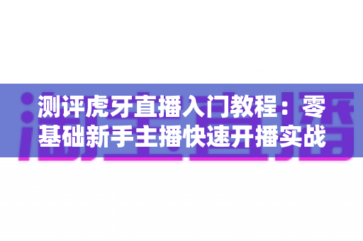 测评虎牙直播入门教程:零基础新手主播快速开播实战指南与深度评价 测评虎牙直播入门教程:零基础新手主播快速开播实战指南与深度评价