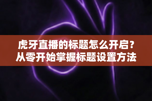 虎牙直播的标题怎么开启？从零开始掌握标题设置方法与高流量吸睛技巧全攻略