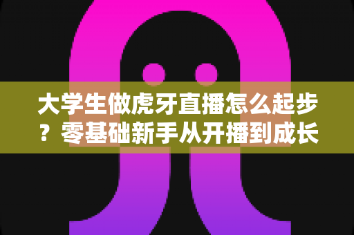大学生做虎牙直播怎么起步？零基础新手从开播到成长的完整攻略