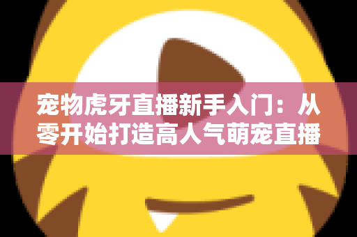 宠物虎牙直播新手入门:从零开始打造高人气萌宠直播间的完整指南 宠物虎牙直播新手入门:从零开始打造高人气萌宠直播间的完整指南