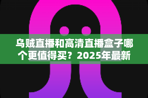 乌贼直播和高清直播盒子哪个更值得买?2025年最新选购对比与避坑指南全解析 乌贼直播和高清直播盒子哪个更值得买?2025年最新选购对比与避坑指南全解析