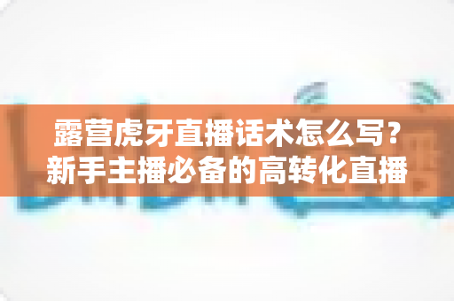 露营虎牙直播话术怎么写?新手主播必备的高转化直播话术全攻略 露营虎牙直播话术怎么写?新手主播必备的高转化直播话术全攻略