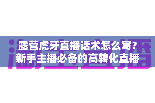 露营虎牙直播话术怎么写？新手主播必备的高转化直播话术全攻略