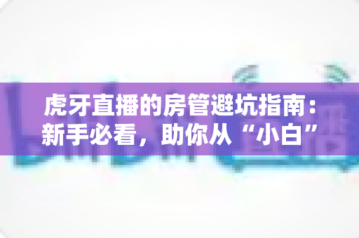 虎牙直播的房管避坑指南:新手必看,助你从“小白”成长为主播信赖的金牌房管 虎牙直播的房管避坑指南:新手必看,助你从“小白”成长为主播信赖的金牌房管