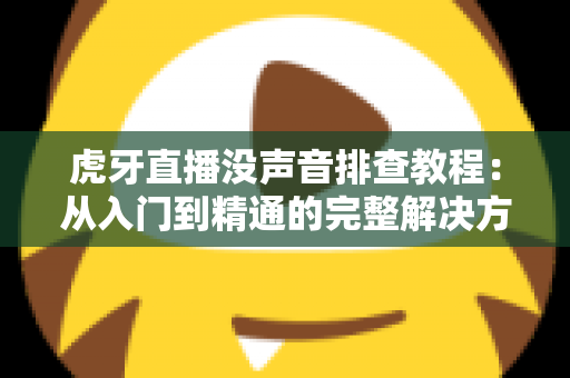 虎牙直播没声音排查教程：从入门到精通的完整解决方案，快速恢复直播声音体验