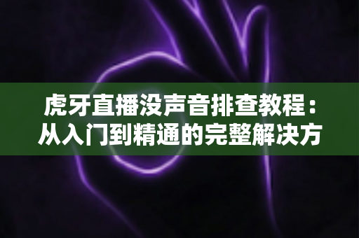 虎牙直播没声音排查教程：从入门到精通的完整解决方案，快速恢复直播声音体验