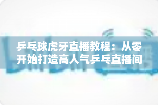 乒乓球虎牙直播教程：从零开始打造高人气乒乓直播间的完整攻略