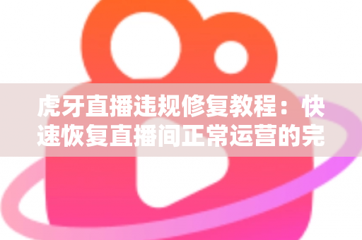 虎牙直播违规修复教程：快速恢复直播间正常运营的完整实操指南