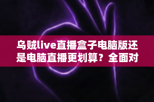 乌贼live直播盒子电脑版还是电脑直播更划算?全面对比帮你选对直播方案 乌贼live直播盒子电脑版还是电脑直播更划算?全面对比帮你选对直播方案