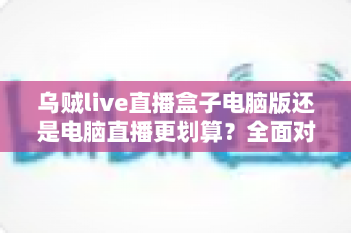 乌贼live直播盒子电脑版还是电脑直播更划算?全面对比帮你选对直播方案 乌贼live直播盒子电脑版还是电脑直播更划算?全面对比帮你选对直播方案