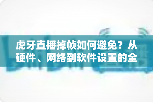 虎牙直播掉帧如何避免?从硬件、网络到软件设置的全方位流畅直播优化指南 虎牙直播掉帧如何避免?从硬件、网络到软件设置的全方位流畅直播优化指南
