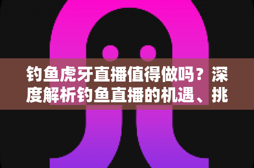 钓鱼虎牙直播值得做吗?深度解析钓鱼直播的机遇、挑战与变现前景 钓鱼虎牙直播值得做吗?深度解析钓鱼直播的机遇、挑战与变现前景