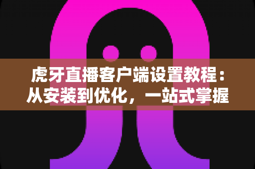 虎牙直播客户端设置教程:从安装到优化,一站式掌握完整配置技巧 虎牙直播客户端设置教程:从安装到优化,一站式掌握完整配置技巧