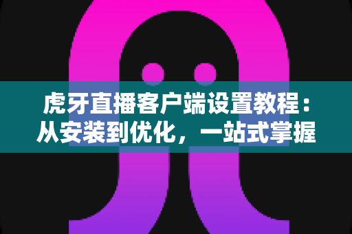 虎牙直播客户端设置教程:从安装到优化,一站式掌握完整配置技巧 虎牙直播客户端设置教程:从安装到优化,一站式掌握完整配置技巧