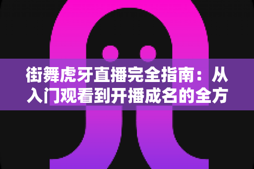 街舞虎牙直播完全指南:从入门观看到开播成名的全方位实战攻略 街舞虎牙直播完全指南:从入门观看到开播成名的全方位实战攻略