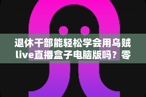 退休干部能轻松学会用乌贼live直播盒子电脑版吗?零基础也能上手的全攻略 退休干部能轻松学会用乌贼live直播盒子电脑版吗?零基础也能上手的全攻略