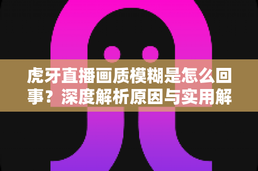 虎牙直播画质模糊是怎么回事?深度解析原因与实用解决方案 虎牙直播画质模糊是怎么回事?深度解析原因与实用解决方案