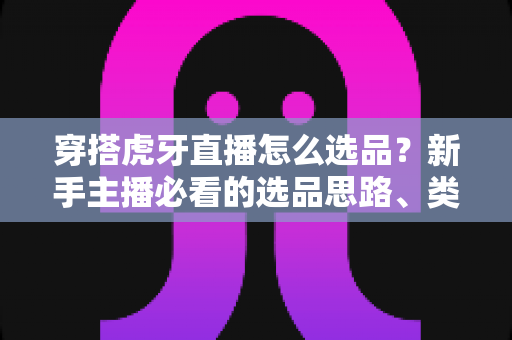 穿搭虎牙直播怎么选品？新手主播必看的选品思路、类目推荐与实战避坑指南