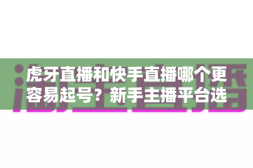 虎牙直播和快手直播哪个更容易起号?新手主播平台选择与起号难度全解析 虎牙直播和快手直播哪个更容易起号?新手主播平台选择与起号难度全解析