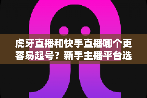 虎牙直播和快手直播哪个更容易起号？新手主播平台选择与起号难度全解析