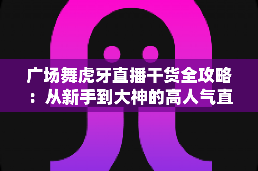 广场舞虎牙直播干货全攻略：从新手到大神的高人气直播间打造指南