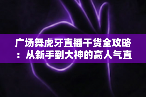 广场舞虎牙直播干货全攻略：从新手到大神的高人气直播间打造指南