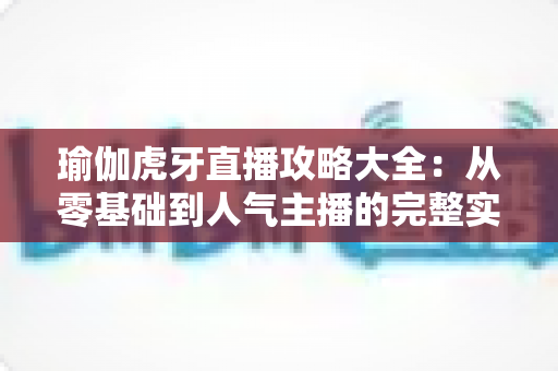 瑜伽虎牙直播攻略大全:从零基础到人气主播的完整实战指南 瑜伽虎牙直播攻略大全:从零基础到人气主播的完整实战指南