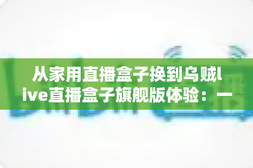 从家用直播盒子换到乌贼live直播盒子旗舰版体验:一场让直播画质与稳定性全面升级的真实测评 从家用直播盒子换到乌贼live直播盒子旗舰版体验:一场让直播画质与稳定性全面升级的真实测评