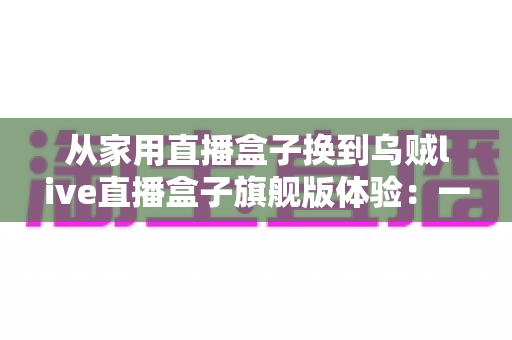 从家用直播盒子换到乌贼live直播盒子旗舰版体验：一场让直播画质与稳定性全面升级的真实测评
