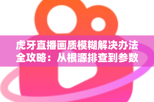 虎牙直播画质模糊解决办法全攻略:从根源排查到参数优化的高清直播体验指南 虎牙直播画质模糊解决办法全攻略:从根源排查到参数优化的高清直播体验指南