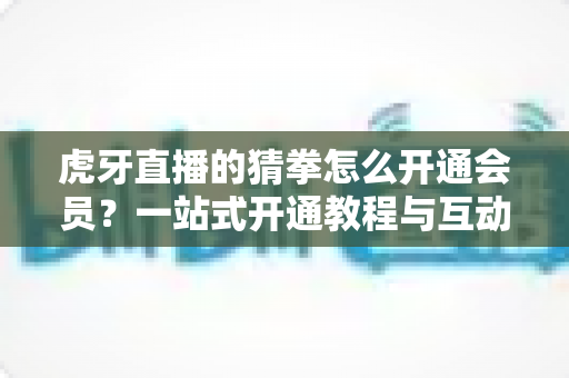 虎牙直播的猜拳怎么开通会员?一站式开通教程与互动玩法全解析 虎牙直播的猜拳怎么开通会员?一站式开通教程与互动玩法全解析