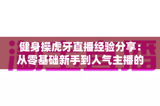 健身操虎牙直播经验分享:从零基础新手到人气主播的完整实战指南 健身操虎牙直播经验分享:从零基础新手到人气主播的完整实战指南