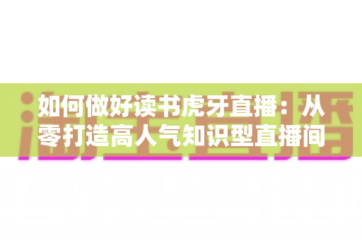 如何做好读书虎牙直播：从零打造高人气知识型直播间的实战指南