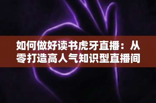 如何做好读书虎牙直播：从零打造高人气知识型直播间的实战指南