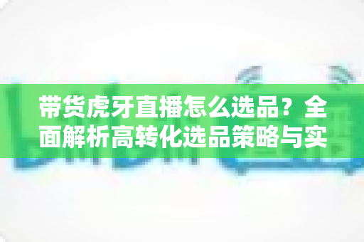 带货虎牙直播怎么选品？全面解析高转化选品策略与实操指南
