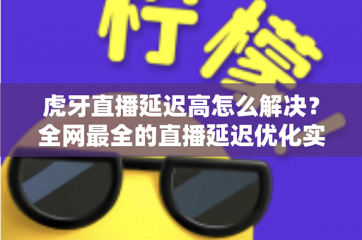 虎牙直播延迟高怎么解决？全网最全的直播延迟优化实用指南