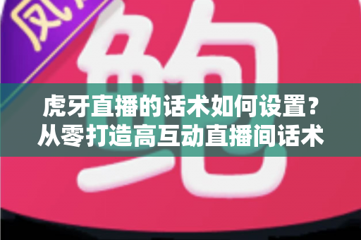 虎牙直播的话术如何设置？从零打造高互动直播间话术的完整指南