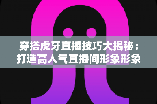 穿搭虎牙直播技巧大揭秘：打造高人气直播间形象形象塑造的完全指南