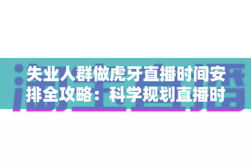 失业人群做虎牙直播时间安排全攻略：科学规划直播时段，稳步开启职业转型新起点
