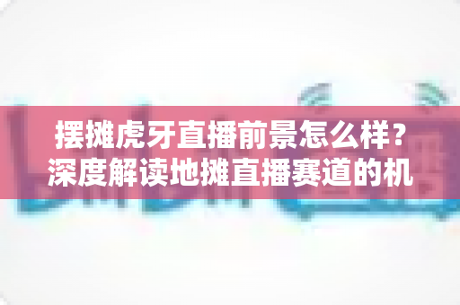 摆摊虎牙直播前景怎么样?深度解读地摊直播赛道的机遇、挑战与变现全攻略 摆摊虎牙直播前景怎么样?深度解读地摊直播赛道的机遇、挑战与变现全攻略