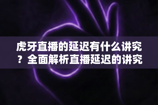 虎牙直播的延迟有什么讲究?全面解析直播延迟的讲究、影响因素与实用优化指南 虎牙直播的延迟有什么讲究?全面解析直播延迟的讲究、影响因素与实用优化指南