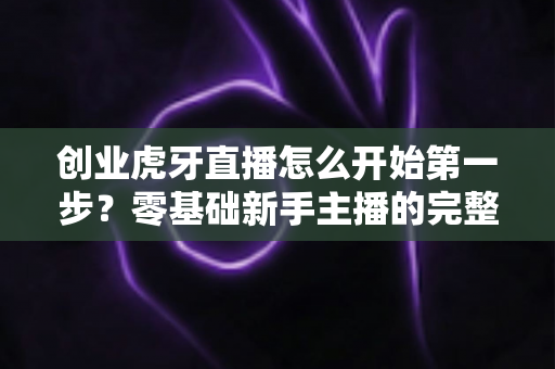 创业虎牙直播怎么开始第一步？零基础新手主播的完整创业实操指南
