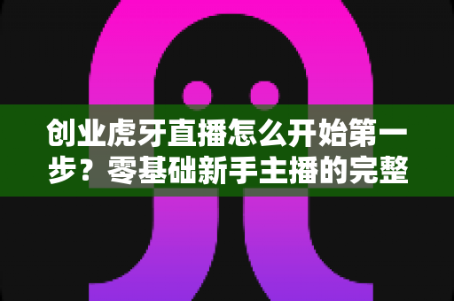 创业虎牙直播怎么开始第一步？零基础新手主播的完整创业实操指南