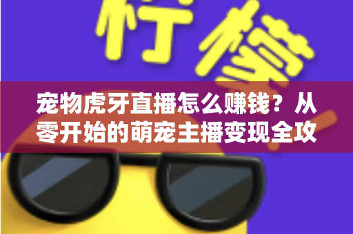 宠物虎牙直播怎么赚钱？从零开始的萌宠主播变现全攻略