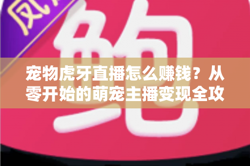 宠物虎牙直播怎么赚钱？从零开始的萌宠主播变现全攻略