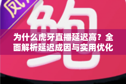 为什么虎牙直播延迟高？全面解析延迟成因与实用优化指南