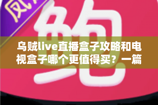 乌贼live直播盒子攻略和电视盒子哪个更值得买?一篇看懂直播盒子与电视盒子的家庭选购指南 乌贼live直播盒子攻略和电视盒子哪个更值得买?一篇看懂直播盒子与电视盒子的家庭选购指南