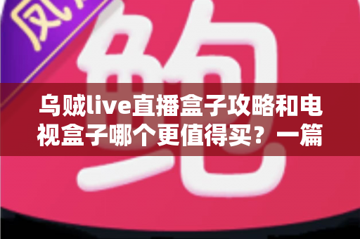 乌贼live直播盒子攻略和电视盒子哪个更值得买？一篇看懂直播盒子与电视盒子的家庭选购指南